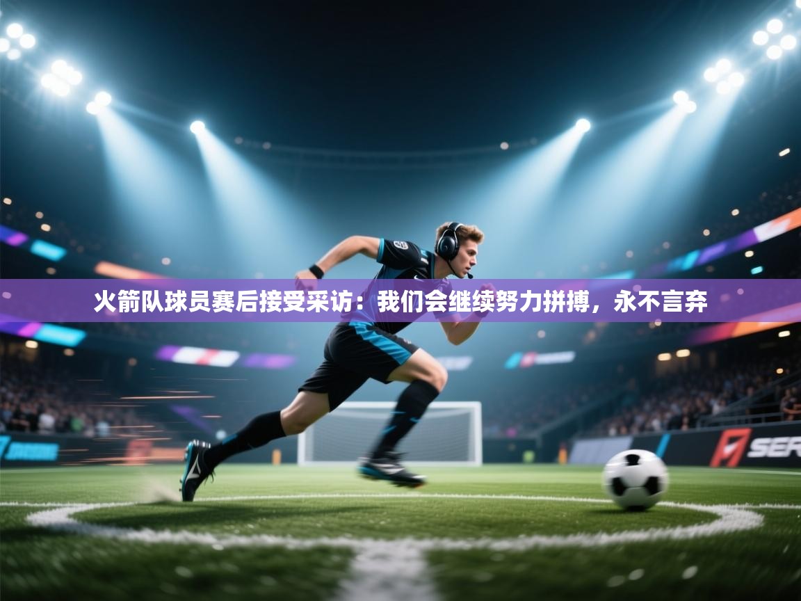 火箭队球员赛后接受采访：我们会继续努力拼搏，永不言弃